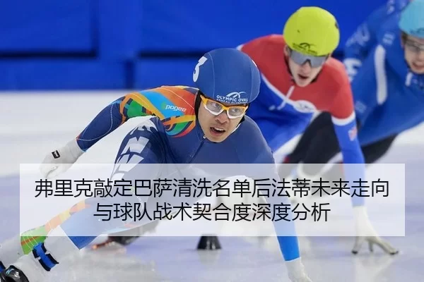 弗里克敲定巴萨清洗名单后法蒂未来走向与球队战术契合度深度分析